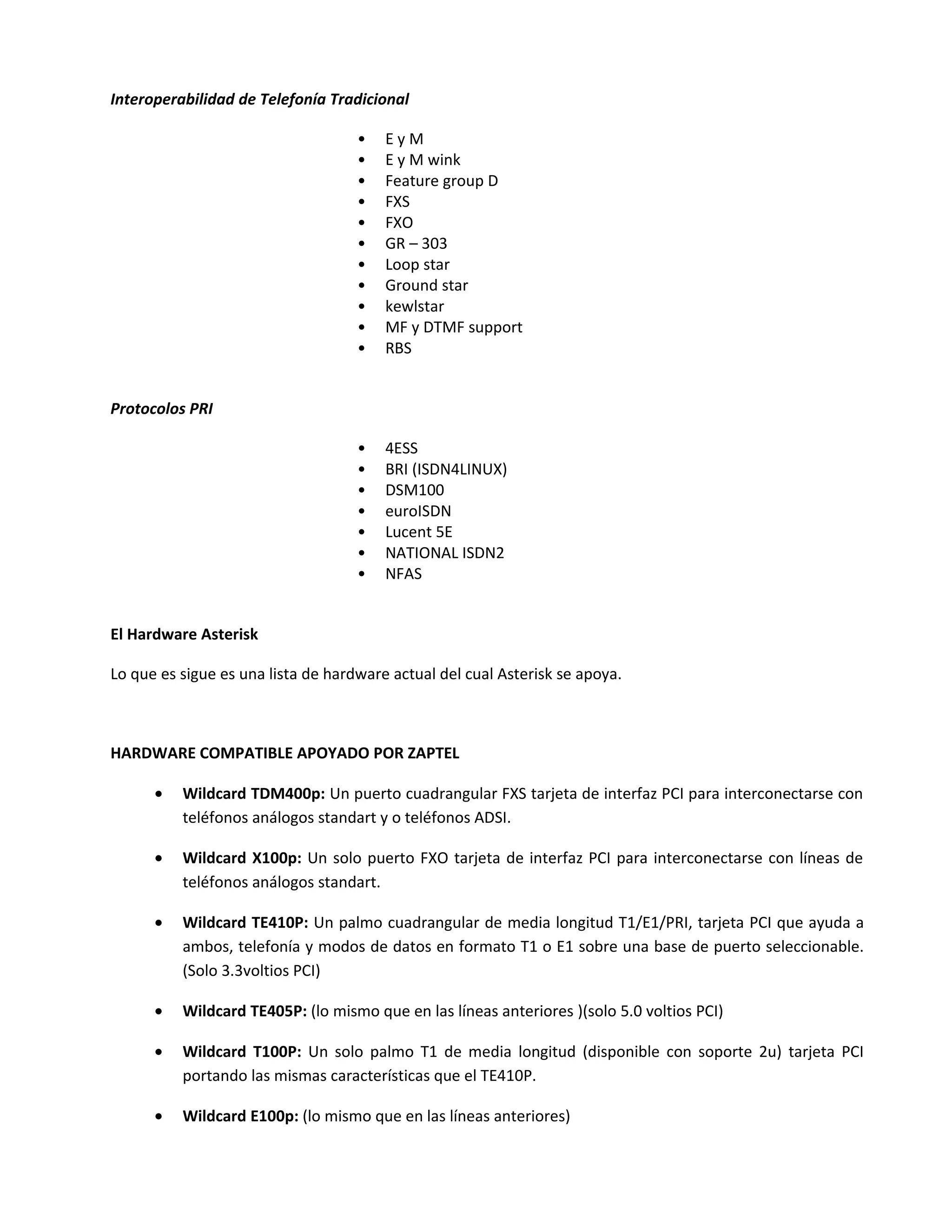 Interoperabilidad de Telefonía Tradicional

                                    •   EyM
                                    •   E y M wink
                                    •   Feature group D
                                    •   FXS
                                    •   FXO
                                    •   GR – 303
                                    •   Loop star
                                    •   Ground star
                                    •   kewlstar
                                    •   MF y DTMF support
                                    •   RBS


Protocolos PRI

                                    •   4ESS
                                    •   BRI (ISDN4LINUX)
                                    •   DSM100
                                    •   euroISDN
                                    •   Lucent 5E
                                    •   NATIONAL ISDN2
                                    •   NFAS


El Hardware Asterisk

Lo que es sigue es una lista de hardware actual del cual Asterisk se apoya.



HARDWARE COMPATIBLE APOYADO POR ZAPTEL

      •   Wildcard TDM400p: Un puerto cuadrangular FXS tarjeta de interfaz PCI para interconectarse con
          teléfonos análogos standart y o teléfonos ADSI.

      •   Wildcard X100p: Un solo puerto FXO tarjeta de interfaz PCI para interconectarse con líneas de
          teléfonos análogos standart.

      •   Wildcard TE410P: Un palmo cuadrangular de media longitud T1/E1/PRI, tarjeta PCI que ayuda a
          ambos, telefonía y modos de datos en formato T1 o E1 sobre una base de puerto seleccionable.
          (Solo 3.3voltios PCI)

      •   Wildcard TE405P: (lo mismo que en las líneas anteriores )(solo 5.0 voltios PCI)

      •   Wildcard T100P: Un solo palmo T1 de media longitud (disponible con soporte 2u) tarjeta PCI
          portando las mismas características que el TE410P.

      •   Wildcard E100p: (lo mismo que en las líneas anteriores)
 