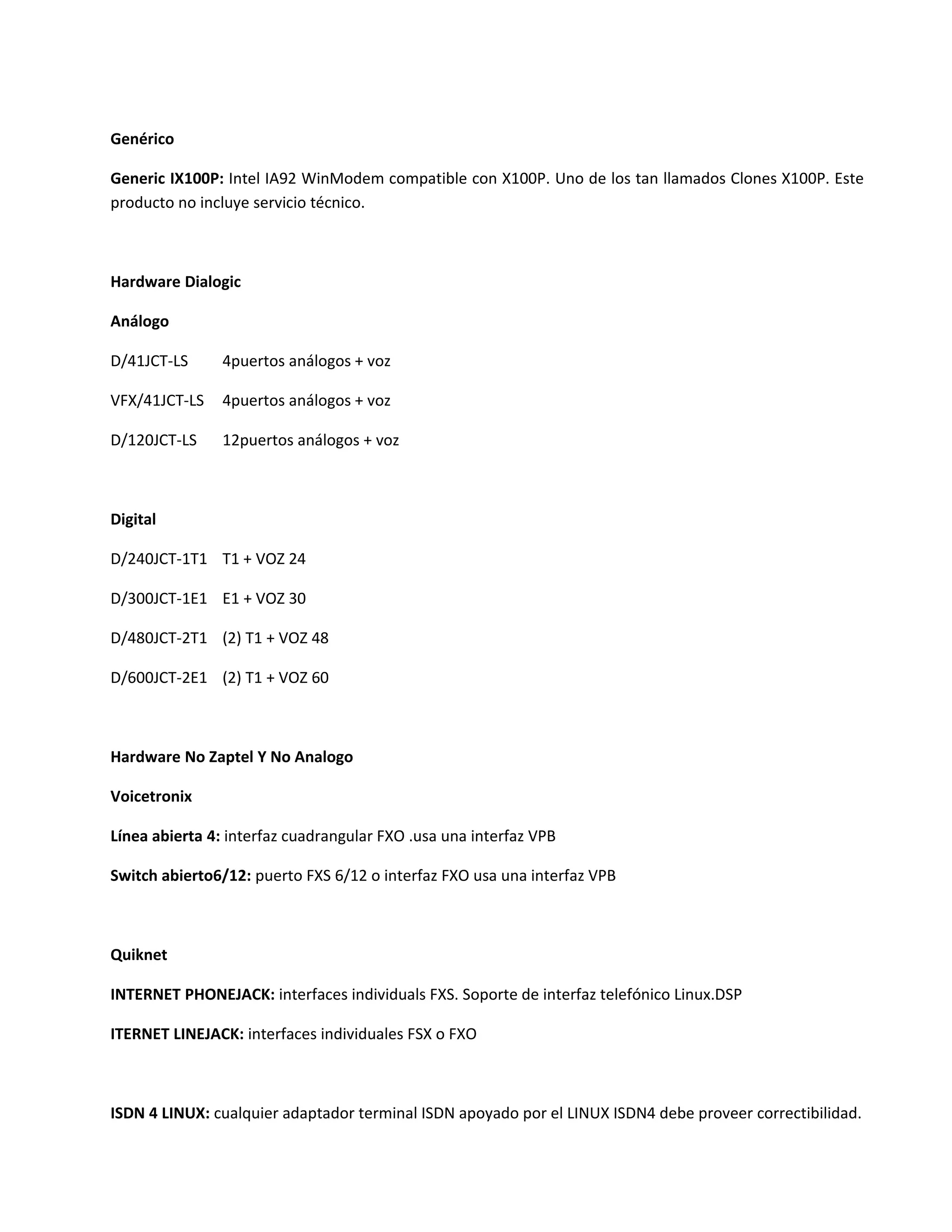 Genérico

Generic IX100P: Intel IA92 WinModem compatible con X100P. Uno de los tan llamados Clones X100P. Este
producto no incluye servicio técnico.



Hardware Dialogic

Análogo

D/41JCT-LS      4puertos análogos + voz

VFX/41JCT-LS    4puertos análogos + voz

D/120JCT-LS     12puertos análogos + voz



Digital

D/240JCT-1T1 T1 + VOZ 24

D/300JCT-1E1 E1 + VOZ 30

D/480JCT-2T1 (2) T1 + VOZ 48

D/600JCT-2E1 (2) T1 + VOZ 60



Hardware No Zaptel Y No Analogo

Voicetronix

Línea abierta 4: interfaz cuadrangular FXO .usa una interfaz VPB

Switch abierto6/12: puerto FXS 6/12 o interfaz FXO usa una interfaz VPB



Quiknet

INTERNET PHONEJACK: interfaces individuals FXS. Soporte de interfaz telefónico Linux.DSP

ITERNET LINEJACK: interfaces individuales FSX o FXO



ISDN 4 LINUX: cualquier adaptador terminal ISDN apoyado por el LINUX ISDN4 debe proveer correctibilidad.
 