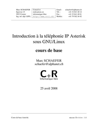 Marc SCHAEFER          Conseil et            Email :    schaefer@alphanet.ch
      Epervier 15            réalisations en       Tél. :         +41 32 841 40 14
      2053 Cernier           informatique libre    Fax :          +41 32 841 40 81
      Ing. inf. dipl. EPFL   http://www.cril.ch/   Mobile :       +41 79 502 56 92




 Introduction à la téléphonie IP Asterisk
            sous GNU/Linux
                               cours de base

                               Marc SCHAEFER
                              schaefer@alphanet.ch


                                   C+R
                                   Informatique libre


                                   25 avril 2008




Cours de base Asterisk                                             RELEASE   Revision : 1.6
 