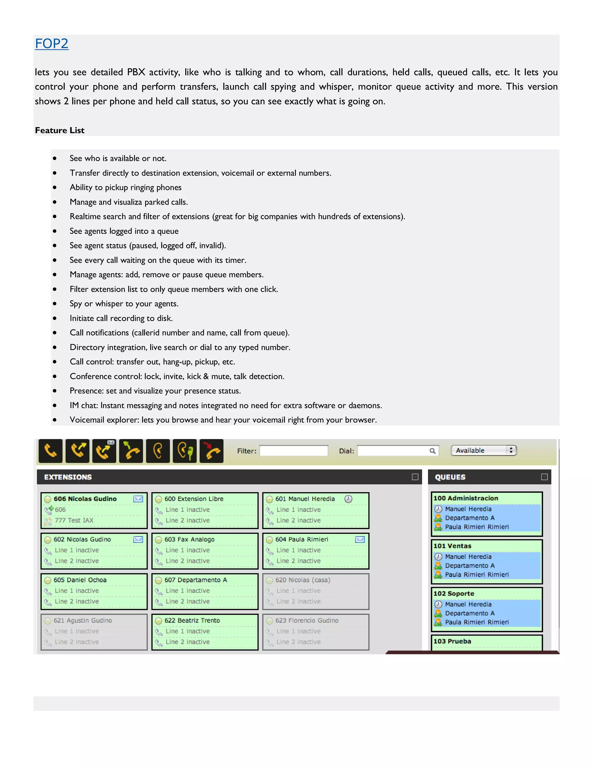 FOP2

lets you see detailed PBX activity, like who is talking and to whom, call durations, held calls, queued calls, etc. It lets you
control your phone and perform transfers, launch call spying and whisper, monitor queue activity and more. This version
shows 2 lines per phone and held call status, so you can see exactly what is going on.

Feature List


    •   See who is available or not.
    •   Transfer directly to destination extension, voicemail or external numbers.
    •   Ability to pickup ringing phones
    •   Manage and visualiza parked calls.
    •   Realtime search and filter of extensions (great for big companies with hundreds of extensions).
    •   See agents logged into a queue
    •   See agent status (paused, logged off, invalid).
    •   See every call waiting on the queue with its timer.
    •   Manage agents: add, remove or pause queue members.
    •   Filter extension list to only queue members with one click.
    •   Spy or whisper to your agents.
    •   Initiate call recording to disk.
    •   Call notifications (callerid number and name, call from queue).
    •   Directory integration, live search or dial to any typed number.
    •   Call control: transfer out, hang-up, pickup, etc.
    •   Conference control: lock, invite, kick & mute, talk detection.
    •   Presence: set and visualize your presence status.
    •   IM chat: Instant messaging and notes integrated no need for extra software or daemons.
    •   Voicemail explorer: lets you browse and hear your voicemail right from your browser.
 