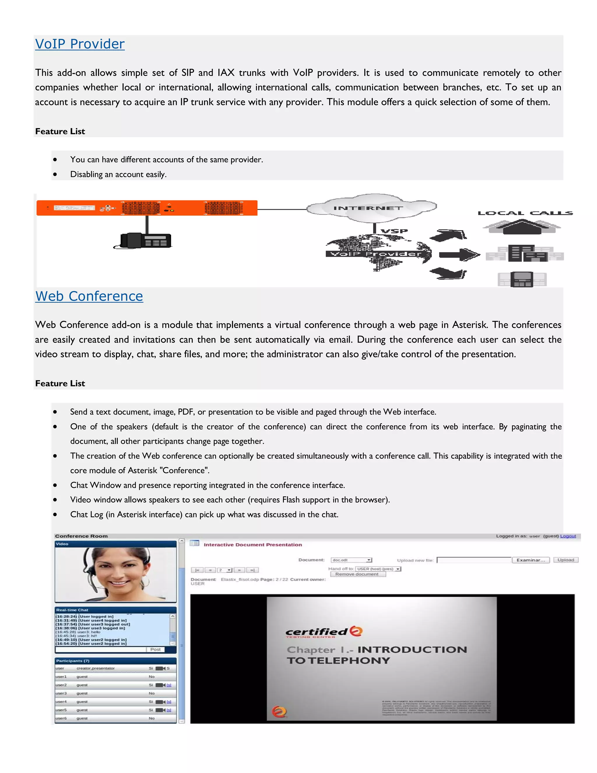 VoIP Provider

This add-on allows simple set of SIP and IAX trunks with VoIP providers. It is used to communicate remotely to other
companies whether local or international, allowing international calls, communication between branches, etc. To set up an
account is necessary to acquire an IP trunk service with any provider. This module offers a quick selection of some of them.

Feature List


    •   You can have different accounts of the same provider.
    •   Disabling an account easily.




Web Conference

Web Conference add-on is a module that implements a virtual conference through a web page in Asterisk. The conferences
are easily created and invitations can then be sent automatically via email. During the conference each user can select the
video stream to display, chat, share files, and more; the administrator can also give/take control of the presentation.

Feature List


    •   Send a text document, image, PDF, or presentation to be visible and paged through the Web interface.
    •   One of the speakers (default is the creator of the conference) can direct the conference from its web interface. By paginating the
        document, all other participants change page together.
    •   The creation of the Web conference can optionally be created simultaneously with a conference call. This capability is integrated with the
        core module of Asterisk "Conference".
    •   Chat Window and presence reporting integrated in the conference interface.
    •   Video window allows speakers to see each other (requires Flash support in the browser).
    •   Chat Log (in Asterisk interface) can pick up what was discussed in the chat.
 
