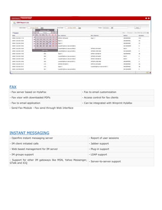 FAX
- Fax server based on HylaFax                          - Fax to email customization

- Fax visor with downloaded PDFs                       - Access control for fax clients

- Fax to email application                             - Can be integrated with Winprint Hylafax

- Send Fax Module - Fax send through Web Interface




INSTANT MESSAGING
- Openfire instant messaging server                         - Report of user sessions

- IM client initiated calls                                 - Jabber support

- Web based management for IM server                        - Plug-in support

- IM groups support                                         - LDAP support

- Support for other IM gateways like MSN, Yahoo Messenger,
                                                           - Server-to-server support
GTalk and ICQ
 