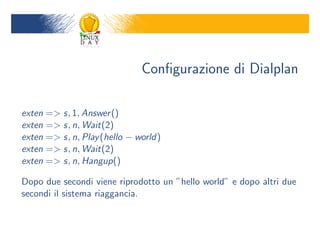 Con?gurazione di Dialplan

exten => s, 1, Answer ()
exten => s, n, Wait(2)
exten => s, n, Play (hello ? world)
exten => s, n, Wait(2)
exten => s, n, Hangup()

Dopo due secondi viene riprodotto un hello world e dopo altri due
secondi il sistema riaggancia.
 