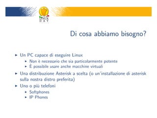 Di cosa abbiamo bisogno?

Un PC capace di eseguire Linux
     Non ` necessario che sia particolarmente potente
         e
     `
     E possibile usare anche macchine virtuali
Una distribuzione Asterisk a scelta (o uninstallazione di asterisk
sulla nostra distro preferita)
Uno o pi` telefoni
         u
     Softphones
     IP Phones
 