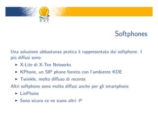 Softphones

Una soluzione abbastanza pratica ` rappresentata dai softphone. I
                                 e
pi` di?usi sono:
  u
    X-Lite di X-Ten Networks
    KPhone, un SIP phone fornito con lambiente KDE
    Twinkle, molto di?uso di recente
Altri softphone sono molto di?usi anche per gli smartphone
    LinPhone
    Sono sicuro ce ne siano altri :P
 