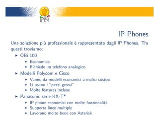 IP Phones
Una soluzione pi` professionale ` rappresentata dagli IP Phones. Tra
                 u              e
questi troviamo:
    OBi 100
         Economico
         Richiede un telefono analogico
    Modelli Polycom e Cisco
         Vanno da modelli economici a molto costosi
         Li usano i pezzi grossi
         Molte features incluse
    Panasonic serie KX-T*
         IP phone economici con molte funzionalit`
                                                 a
         Supporta linee multiple
         Lavorano molto bene con Asterisk
 