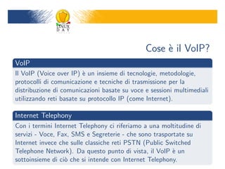 Cose ` il VoIP?
                                                   e
VoIP
Il VoIP (Voice over IP) ` un insieme di tecnologie, metodologie,
                         e
protocolli di comunicazione e tecniche di trasmissione per la
distribuzione di comunicazioni basate su voce e sessioni multimediali
utilizzando reti basate su protocollo IP (come Internet).

Internet Telephony
Con i termini Internet Telephony ci riferiamo a una moltitudine di
servizi - Voce, Fax, SMS e Segreterie - che sono trasportate su
Internet invece che sulle classiche reti PSTN (Public Switched
Telephone Network). Da questo punto di vista, il VoIP ` un
                                                        e
sottoinsieme di ci` che si intende con Internet Telephony.
                  o
 
