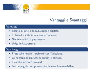 Vantaggi e Svantaggi
Vantaggi
    Basato su rete a comunicazione digitale.
    IP based - scala in maniera economica.
    Niente con?ni di pagamento.
    Unica infrastruttura.

Svantaggi
    Protocollo nuovo - problemi con ladozione.
    La migrazione dai sistemi legacy ` costosa.
                                     e
    Il cambiamento ` profondo.
                   e
    Le compagnie non possono facilmente fare overbilling.
 