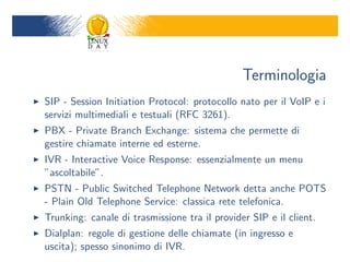 Terminologia
SIP - Session Initiation Protocol: protocollo nato per il VoIP e i
servizi multimediali e testuali (RFC 3261).
PBX - Private Branch Exchange: sistema che permette di
gestire chiamate interne ed esterne.
IVR - Interactive Voice Response: essenzialmente un menu
ascoltabile.
PSTN - Public Switched Telephone Network detta anche POTS
- Plain Old Telephone Service: classica rete telefonica.
Trunking: canale di trasmissione tra il provider SIP e il client.
Dialplan: regole di gestione delle chiamate (in ingresso e
uscita); spesso sinonimo di IVR.
 
