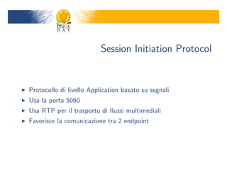 Session Initiation Protocol


Protocollo di livello Application basato su segnali
Usa la porta 5060
Usa RTP per il trasporto di ?ussi multimediali
Favorisce la comunicazione tra 2 endpoint
 