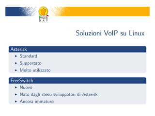 Soluzioni VoIP su Linux

Asterisk
    Standard
    Supportato
    Molto utilizzato

FreeSwitch
    Nuovo
    Nato dagli stessi sviluppatori di Asterisk
    Ancora immaturo
 