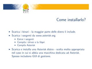 Come installarlo?

Scarica i binari - la maggior parte delle distro li include.
Scarica i sorgenti da www.asterisk.org
     Estrai i sorgenti
     Compila i driver e la libpri
     Compila Asterisk
Scarica e installa una Asterisk distro - scelta molto appropriata
nel caso in cui si abbia una macchina dedicata ad Asterisk.
Spesso includono GUI di gestione.
 