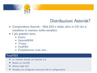 Distribuzioni Asterisk?
   Comprendono Asterisk - Web GUI e molto altro in CD che si
   installano in maniera molto semplice.
   I pi` popolari sono:
       u
         Elastix
         AsteriskNOW
         Trixbox
         FreePBX
         Probabilmente molti altri...

FreePBX
   La versione attuale usa Asterisk 1.8
   Basato su CentOS
   Ottima Web GUI
   Semplice da con?gurare attraverso ?le di con?gurazione
 