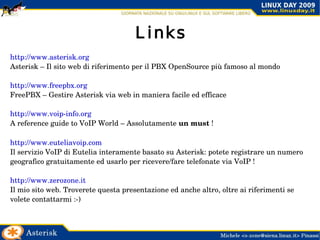 Asterisk: PBX libero Asterisk è una implementazione libera di un software PBX  che permette di ottenere le stesse funzioni offerte da altri sistemi proprietari con una spesa decisamente inferiore ed una maggiore flessibilità. La prima stesura di Asterisk venne realizzata da Mark Spencer, un ingegnere informatico statunitense che, attorno all'anno 2000, fondò una società che sviluppa schede d'interfaccia FXS ed FXO. Spencer sviluppò Asterisk per favorire la diffusione delle interfacce Digium e, permettendone la libera distribuzione, solleticò l'interesse di moltissimi utilizzatori professionali ed appassionati, diffondendone largamente così la conoscenza. Asterisk è oggi un punto di riferimento nel settore.  La completezza dei suoi contenuti e la sua affidabilità lo rendono una piattaforma ideale per una vasta gamma di applicazioni: è utilizzato come elemento portante per realizzare mediatori RTG/IP (centralini in grado cioè di utilizzare sia le linee telefoniche tradizionali sia i canali IP), sistemi Centrex (PBX "virtuali" e centralizzati), applicazioni per la gestione di Call Center ed altro ancora. Fonte: Wikipedia ( http://it.wikipedia.org/wiki/Asterisk_PBX ) 