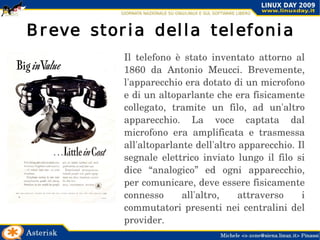 Breve storia della telefonia Il telefono è stato inventato attorno al 1860 da Antonio Meucci. Brevemente, l'apparecchio era dotato di un microfono e di un altoparlante che era fisicamente collegato, tramite un filo, ad un'altro apparecchio. La voce captata dal microfono era amplificata e trasmessa all'altoparlante dell'altro apparecchio. Il segnale elettrico inviato lungo il filo si dice “analogico” ed ogni apparecchio, per comunicare, deve essere fisicamente connesso all'altro, attraverso i commutatori presenti nei centralini del provider. 