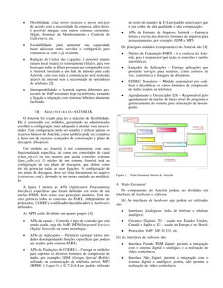 • Flexibilidade: criar novos recursos e novos serviços
de acordo com a necessidade da empresa, além disso,
é possível integrar com outros sistemas existentes:
Skype, Sistemas de Monitoramento e Controle de
Callcenters, etc.
• Escalabilidade: para aumentar sua capacidade
basta adicionar outro servidor e conﬁgurá-lo para
comunicar-se com o já existente.
• Redução de Custos das Ligações: é possível manter
ramais local (matriz) e remotamente (ﬁliais), para isso
basta que todas as ﬁliais possuam um computador com
o Asterisk instalado e um link de internet para cada
Asterisk, com isso toda a comunicação será realizada
através da internet sem a necessidade de operadoras
de telefonia [2].
• Interoperabilidade: o Asterisk suporta diferentes pro-
tocolos de VoIP existentes hoje na telefonia, tornando
a ligação e migração com sistemas híbridos altamente
facilitada.
III. ARQUITETURA DO ASTERISK
O Asterisk foi criado para ter o máximo de ﬂexibilidade.
Ele é construído em módulos, permitindo ao administrador
escolher a conﬁguração mais adequada à atender suas necessi-
dades. Esta conﬁguração pode ser simples e utilizar apenas os
recursos básicos do Asterisk, como também pode ser complexa
e fazer uso de recursos avançados de conversação e plano de
discagem (Dialplan).
Um módulo no Asterisk é um componente com uma
funcionalidade especíﬁca, tal como um controlador de canal
(chan_sip.so) ou um recurso que aceita conexões externas
(func_odbc.so). O núcleo de um sistema Asterisk está na
conﬁguração de seu plano de discagem, que deﬁne como
ele irá gerenciar todas as suas ligações. A conﬁguração de
um plano de discagem, deve ser feita diretamente no arquivo
(extensions.conf), devendo se ter muito cuidado ao modiﬁcá-
lo.
A ﬁgura 1 mostra as APIs (Application Programming
Interface) especíﬁcas que foram deﬁnidas em torno de um
núcleo PABX, bem como seus principais módulos. Este nú-
cleo gerencia todas as conexões do PABX, independente de
protocolos, CODECs (codiﬁcador-decodiﬁcador) e hardwares
utilizados.
As APIS estão divididas em quatro grupos [4]:
• APIs de canais – Controla o tipo de conexão que está
sendo usada, seja ela VoIP, ISDN(Integrated Services
Digital Network) ou outra tecnologia;
• APIs de Aplicações – Permitem carregar vários mó-
dulos desempenhando funções especíﬁcas que podem
ser usados pelo sistema PABX;
• APIs de Traduções de CODECs – Carrega os módulos
para suportar os diversos formatos de compressão de
áudio, por exemplo: GSM (Groupe Special Mobile)
utilizado na comunicação de telefonia móvel, MP3
(MPEG 1 Layer-3) e G.711(A-Law padrão utilizado
no resto do mundo) & U-Law(padrão americano) que
é um codec de alta qualidade e alta compactação.
• APIs de Formato de Arquivos Asterisk – Gerencia
leitura e escrita dos diversos formatos de arquivos para
armazenamento, por exemplo: GSM e MP3.
Os principais módulos (componentes) do Asterisk são [4]:
• Núcleo de Comutação PABX – é a essência do Aste-
risk, pois é responsável por todas as conexões e tarefas
automáticas;
• Lançador de Aplicações – Carrega aplicações que
prestarão serviços para usuários, como correios de
voz, conferência e listagem de diretórios;
• CODEC Translator – Módulo responsável por codi-
ﬁcar e decodiﬁcar os vários formatos de compressão
de áudio usados na telefonia;
• Agendamento e Gerenciador E/S – Responsável pelo
agendamento de tarefas de baixo nível do programa e
gerenciamento do sistema para otimização de desem-
penho.
Figura 1. Visão Estrutural Interna do Asterisk
A. Visão Estrutural
Os componentes do Asterisk podem ser divididos em
interfaces de hardware e software.
[6] As interfaces de hardware que podem ser utilizadas
são:
• Interfaces Analógicas: linha de telefone e telefone
analógico;
• Circuitos Digitais: T1 - usado nos Estados Unidos,
Canadá e Japão e, E1 - usado na Europa e no Brasil;
• Protocolos VoIP: SIP, H.323, etc.
[6] As interfaces de software são:
• Interface Pseudo TDM Zaptel: permite a integração
com o sistema digital e analógico e a realização de
vídeo conferência.
• Interface Não Zaptel: permite a integração com o
sistema digital e analógico, porém, não permite a
realização de vídeo conferência.
 