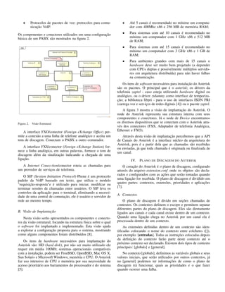 • Protocolos de pacotes de voz: protocolos para comu-
nicação VoIP.
Os componentes e conectores utilizados em uma conﬁguração
básica de um PABX são mostrados na ﬁgura 2.
Figura 2. Visão Estrutural
A interface FXO/conector (Foreign eXchange Ofﬁce) per-
mite a conexão a uma linha de telefone analógico e aceita um
tom de discagem. Conectam o PABX a outro comutador.
A interface FXS/conector (Foreign eXchange Station) for-
nece a linha analógica, em outras palavras, fornece o tom de
discagem além da sinalização indicando a chegada de uma
ligação.
A Internet Conecction/conector roteia as chamadas para
um provedor de serviços de telefonia.
O SIP (Session Initiation Protocol) Phone é um protocolo
padrão da VoIP baseado em texto, que utiliza o modelo
"requisição-resposta"e é utilizado para iniciar, modiﬁcar ou
terminar sessões de chamadas entre usuários. O SIP leva os
controles da aplicação para o terminal, eliminando a necessi-
dade de uma central de comutação, ele é usuário e servidor de
rede ao mesmo tempo.
B. Visão de Implantação
Nesta visão serão apresentados os componentes e conecto-
res da visão estrutural, focando na estrutura física sobre o qual
o software foi implantado e implementado. Esta visão ajuda
a explorar a conﬁguração proposta para o sistema, mostrando
como alguns componentes foram distribuídos [8].
Os itens de hardware necessários para implantação do
Asterisk são: HD (hard disk), por não ser muito utilizado ele
requer em média 100Mb; sistemas operacionáis compatíveis
com a instalação, podem ser FreeBSD, OpenBSD, Mac OS X,
Sun Solaris e Microsoft Windows; memória e CPU. O Asterisk
faz uso intensivo de CPU e memória por sua necessidade de
acesso prioritário aos barramentos do processador e do sistema
[5]:
• Até 5 canais é recomendado no mínimo um computa-
dor com 400Mhz x86 e 256 MB de memória RAM;
• Para sistemas com até 10 canais é recomendado no
mínimo um computador com 1 GHz x86 e 512 MB
de RAM;
• Para sistemas com até 15 canais é recomendado no
mínimo um computador com 3 GHz x86 e 1 GB de
RAM;
• Para ambientes grandes com mais de 15 canais o
hardware deve ser muito bem projetado (a depender
com CPUs duplas e possivelmente múltiplos servido-
res em arquitetura distribuída) para não haver falhas
na comunicação.
Os itens de software necessários para instalação do Asterisk
são os pacotes. O principal que é o asterisk; os drivers da
telefonia zaptel - caso esteja utilizando hardware digital ou
analógico, ou o driver ztdummy como interface de temporiza-
ção; a biblioteca libpri - para o uso de interfaces ISDN PRI
(carrega voz e serviços de redes digitais [4]) ou o pacote zaptel.
A ﬁgura 3 mostra a visão de implantação do Asterisk. O
node do Asterisk representa sua estrutura interna com seus
componentes e conectores. Já o node de Device encontramos
os diversos dispositivos que se conectam com o Asterisk atra-
vés dos conectores (FXS, Adaptador de telefonia Analógica,
Ethernet e FXO).
Através desta visão de implantação percebemos que a API
de Canais do Asterisk é a interface núcleo da arquitetura do
Asterisk, pois é a partir dela que as chamadas são recebidas
ou enviadas, já que toda chamada é originada ou ﬁnalizada de
um canal.
IV. PLANO DE DISCAGEM DO ASTERISK
O coração do Asterisk é o plano de discagem, conﬁgurado
através do arquivo extension.conf onde os objetos são decla-
rados e conﬁgurados com as ações que serão tomadas quando
uma ligação for recebida. O plano de discagem é dividido em
quatro partes: contextos, extensões, prioridades e aplicações
[7].
A. Contextos
O plano de discagem é divido em seções chamadas de
contextos. Os contextos deﬁnem o escopo e permitem separar
diferentes partes do plano de discagem. Eles são diretamente
ligados aos canais e cada canal existe dentro de um contexto.
Quando uma ligação chega no Asterisk por um canal ela é
processada dentro de um contexto.
As extensões deﬁnidas dentro de um contexto são iden-
tiﬁcadas colocando o nome do contexto entre colchetes ([]),
por exemplo: [entradas]. Todas as instruções colocadas depois
da deﬁnição do contexto farão parte deste contexto até o
próximo contexto ser declarado. Existem dois tipos de contexto
principais: [globals] e [general].
No contexto [globals], deﬁnimos as variáveis globais e seus
valores iniciais, que serão utilizados por outros contextos, já
no [general] podemos ter informações de como o plano de
discagem irá funcionar, quais as prioridades e o que fazer
quando ocorrer uma falha.
 