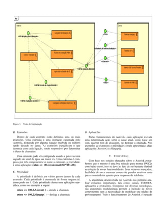 Figura 3. Visão de Implantação
B. Extensões
Dentro de cada contexto estão deﬁnidas uma ou mais
extensões. Uma extensão é uma instrução executada pelo
Asterisk, disparada por alguma ligação recebida ou número
sendo discado no canal. As extensões especiﬁcam o que
acontece com cada ligação, sendo responsável por determinar
o ﬂuxo de chamadas.
Uma extensão pode ser conﬁgurada usando a palavra exten
seguido do sinal de igual ou maior =>. Uma extensão é com-
posta por três componentes: o nome a extensão, a prioridade,
e uma aplicação (exten => 101,3,voicemail(SIP/101,20)).
C. Prioridade
A prioridade é deﬁnida por vários passos dentro de cada
extensão. Cada prioridade é numerada de forma sequencial,
começando em 1. Cada prioridade chama uma aplicação espe-
cíﬁca, como no exemplo a seguir:
exten => 100,1,Answer( ) – atende a chamada
exten => 100,2,Hangup( ) – desliga a chamada
D. Aplicações
Partes fundamentais do Asterisk, cada aplicação executa
uma determinada ação sobre o canal atual, como tocar um
som, receber tom de discagem, ou desligar a chamada. Nos
exemplos de extensões e prioridades foram apresentadas duas
aplicações: Answer() e Hangup().
V. CONCLUSÃO
Com base nos estudos efetuados sobre o Asterisk perce-
bemos que o mesmo é uma boa solução para montar PABXs
com baixo custo, isso se deve ao fato de ser bastante ﬂexível
na criação de novas funcionalidades. Seus recursos avançados,
facilidade de uso e menores custos são grandes atrativos tanto
para consumidores quanto para empresas de telefonia.
A arquitetura desenvolvida no Asterisk nos permitiu ana-
lisar conceitos importantes, tais como: canais, CODECS,
aplicações e protocolos. Composto por diversas tecnologias,
sua arquitetura modularizada permite a inclusão de novos
componentes sem a necessidade de modiﬁcar seu núcleo de
processamento. Todo o funcionamento do Asterisk é baseado
 