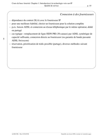 Cours de base Asterisk Chapitre 1: Introduction à la technologie voix-sur-IP
Qualité de service p. 10
5
'
&
$
%
Connexion à des fournisseurs
– dépendance du contrat (SLA) avec le fournisseur IP
– pour une meilleure ﬁabilité, choisir un fournisseur pour la solution complète
– p.ex. liaison ADSL et connexion au réseau téléphonique par le même opérateur, dédié
ou partagé
– cas typique : remplacement de ligne ISDN PRI (30 canaux) par ADSL symétrique de
capacité sufﬁsante, connexion directe au fournisseur (ou garantie de bande passante
ADSL Swisscom)
– réservation, prioritisation de traﬁc possible (partage), diverses méthodes suivant
fournisseur
c 2006 CRIL - Marc SCHAEFER Disponible sous licence GFDL, invariant: les 2 premières pages
 