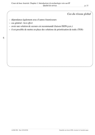 Cours de base Asterisk Chapitre 1: Introduction à la technologie voix-sur-IP
Qualité de service p. 11
6
'
&
$
%
Cas du réseau global
– dépendance également avec d’autres fournisseurs
– cas général : best effort
– avoir une solution de secours est recommandé (liaison ISDN p.ex.)
– il est possible de mettre en place des solutions de prioritisation de traﬁc (TOS)
c 2006 CRIL - Marc SCHAEFER Disponible sous licence GFDL, invariant: les 2 premières pages
 