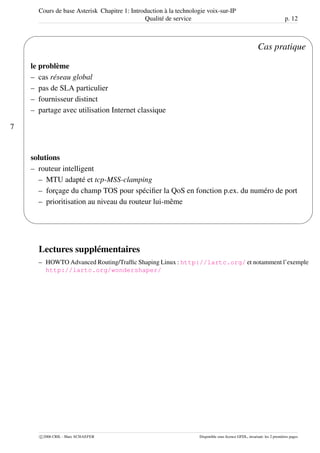 Cours de base Asterisk Chapitre 1: Introduction à la technologie voix-sur-IP
Qualité de service p. 12
7
'
&
$
%
Cas pratique
le problème
– cas réseau global
– pas de SLA particulier
– fournisseur distinct
– partage avec utilisation Internet classique
solutions
– routeur intelligent
– MTU adapté et tcp-MSS-clamping
– forçage du champ TOS pour spéciﬁer la QoS en fonction p.ex. du numéro de port
– prioritisation au niveau du routeur lui-même
Lectures supplémentaires
– HOWTO Advanced Routing/Trafﬁc Shaping Linux : http://lartc.org/ et notamment l’exemple
http://lartc.org/wondershaper/
c 2006 CRIL - Marc SCHAEFER Disponible sous licence GFDL, invariant: les 2 premières pages
 