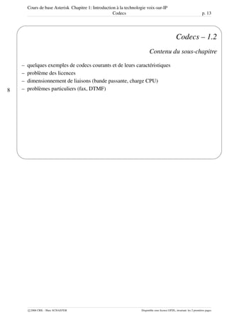 Cours de base Asterisk Chapitre 1: Introduction à la technologie voix-sur-IP
Codecs p. 13
8
'
&
$
%
Codecs – 1.2
Contenu du sous-chapitre
– quelques exemples de codecs courants et de leurs caractéristiques
– problème des licences
– dimensionnement de liaisons (bande passante, charge CPU)
– problèmes particuliers (fax, DTMF)
c 2006 CRIL - Marc SCHAEFER Disponible sous licence GFDL, invariant: les 2 premières pages
 