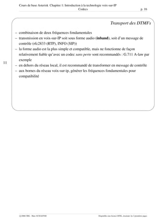 Cours de base Asterisk Chapitre 1: Introduction à la technologie voix-sur-IP
Codecs p. 16
11
'
&
$
%
Transport des DTMFs
– combinaison de deux fréquences fondamentales
– transmission en voix-sur-IP soit sous forme audio (inband), soit d’un message de
contrôle (rfc2833 (RTP), INFO (SIP))
– la forme audio est la plus simple et compatible, mais ne fonctionne de façon
relativement ﬁable qu’avec un codec sans perte sont recommandés : G.711 A-law par
exemple
– en dehors du réseau local, il est recommandé de transformer en message de contrôle
– aux bornes du réseau voix-sur-ip, générer les fréquences fondamentales pour
compatibilité
c 2006 CRIL - Marc SCHAEFER Disponible sous licence GFDL, invariant: les 2 premières pages
 