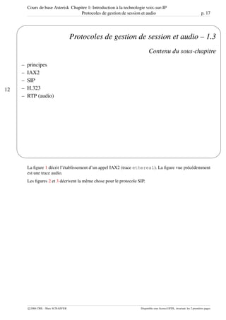 Cours de base Asterisk Chapitre 1: Introduction à la technologie voix-sur-IP
Protocoles de gestion de session et audio p. 17
12
'
&
$
%
Protocoles de gestion de session et audio – 1.3
Contenu du sous-chapitre
– principes
– IAX2
– SIP
– H.323
– RTP (audio)
La ﬁgure 1 décrit l’établissement d’un appel IAX2 (trace ethereal). La ﬁgure vue précédemment
est une trace audio.
Les ﬁgures 2 et 3 décrivent la même chose pour le protocole SIP.
c 2006 CRIL - Marc SCHAEFER Disponible sous licence GFDL, invariant: les 2 premières pages
 