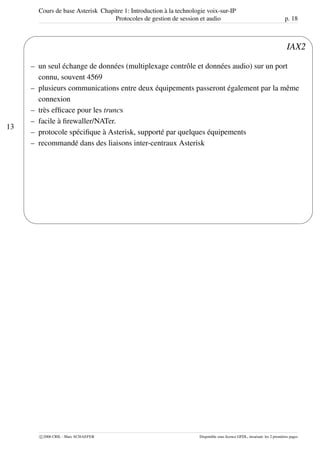 Cours de base Asterisk Chapitre 1: Introduction à la technologie voix-sur-IP
Protocoles de gestion de session et audio p. 18
13
'
&
$
%
IAX2
– un seul échange de données (multiplexage contrôle et données audio) sur un port
connu, souvent 4569
– plusieurs communications entre deux équipements passeront également par la même
connexion
– très efﬁcace pour les truncs
– facile à ﬁrewaller/NATer.
– protocole spéciﬁque à Asterisk, supporté par quelques équipements
– recommandé dans des liaisons inter-centraux Asterisk
c 2006 CRIL - Marc SCHAEFER Disponible sous licence GFDL, invariant: les 2 premières pages
 