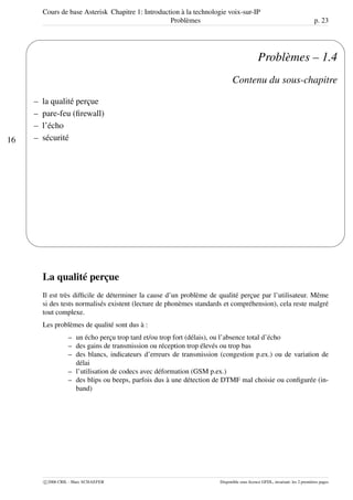Cours de base Asterisk Chapitre 1: Introduction à la technologie voix-sur-IP
Problèmes p. 23
16
'
&
$
%
Problèmes – 1.4
Contenu du sous-chapitre
– la qualité perçue
– pare-feu (ﬁrewall)
– l’écho
– sécurité
La qualité perçue
Il est très difﬁcile de déterminer la cause d’un problème de qualité perçue par l’utilisateur. Même
si des tests normalisés existent (lecture de phonèmes standards et compréhension), cela reste malgré
tout complexe.
Les problèmes de qualité sont dus à :
– un écho perçu trop tard et/ou trop fort (délais), ou l’absence total d’écho
– des gains de transmission ou réception trop élevés ou trop bas
– des blancs, indicateurs d’erreurs de transmission (congestion p.ex.) ou de variation de
délai
– l’utilisation de codecs avec déformation (GSM p.ex.)
– des blips ou beeps, parfois dus à une détection de DTMF mal choisie ou conﬁgurée (in-
band)
c 2006 CRIL - Marc SCHAEFER Disponible sous licence GFDL, invariant: les 2 premières pages
 