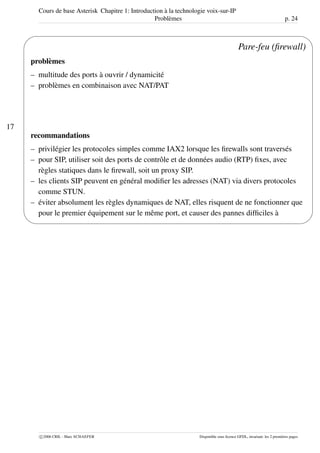 Cours de base Asterisk Chapitre 1: Introduction à la technologie voix-sur-IP
Problèmes p. 24
17
'
&
$
%
Pare-feu (ﬁrewall)
problèmes
– multitude des ports à ouvrir / dynamicité
– problèmes en combinaison avec NAT/PAT
recommandations
– privilégier les protocoles simples comme IAX2 lorsque les ﬁrewalls sont traversés
– pour SIP, utiliser soit des ports de contrôle et de données audio (RTP) ﬁxes, avec
règles statiques dans le ﬁrewall, soit un proxy SIP.
– les clients SIP peuvent en général modiﬁer les adresses (NAT) via divers protocoles
comme STUN.
– éviter absolument les règles dynamiques de NAT, elles risquent de ne fonctionner que
pour le premier équipement sur le même port, et causer des pannes difﬁciles à
c 2006 CRIL - Marc SCHAEFER Disponible sous licence GFDL, invariant: les 2 premières pages
 