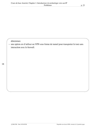 Cours de base Asterisk Chapitre 1: Introduction à la technologie voix-sur-IP
Problèmes p. 25
18
'
&
$
%
déterminer.
– une option est d’utiliser un VPN sous forme de tunnel pour transporter le tout sans
interaction avec le ﬁrewall.
c 2006 CRIL - Marc SCHAEFER Disponible sous licence GFDL, invariant: les 2 premières pages
 