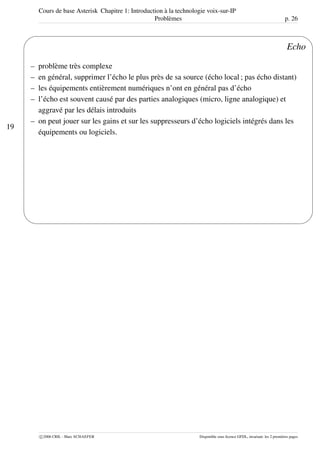 Cours de base Asterisk Chapitre 1: Introduction à la technologie voix-sur-IP
Problèmes p. 26
19
'
&
$
%
Echo
– problème très complexe
– en général, supprimer l’écho le plus près de sa source (écho local ; pas écho distant)
– les équipements entièrement numériques n’ont en général pas d’écho
– l’écho est souvent causé par des parties analogiques (micro, ligne analogique) et
aggravé par les délais introduits
– on peut jouer sur les gains et sur les suppresseurs d’écho logiciels intégrés dans les
équipements ou logiciels.
c 2006 CRIL - Marc SCHAEFER Disponible sous licence GFDL, invariant: les 2 premières pages
 