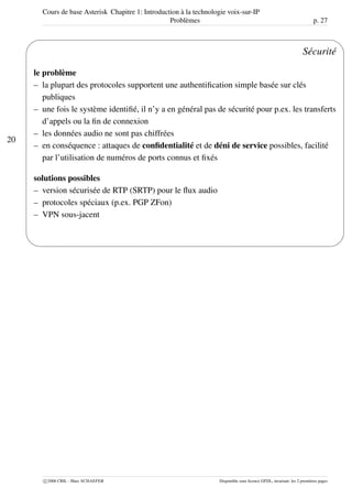 Cours de base Asterisk Chapitre 1: Introduction à la technologie voix-sur-IP
Problèmes p. 27
20
'
&
$
%
Sécurité
le problème
– la plupart des protocoles supportent une authentiﬁcation simple basée sur clés
publiques
– une fois le système identiﬁé, il n’y a en général pas de sécurité pour p.ex. les transferts
d’appels ou la ﬁn de connexion
– les données audio ne sont pas chiffrées
– en conséquence : attaques de conﬁdentialité et de déni de service possibles, facilité
par l’utilisation de numéros de ports connus et ﬁxés
solutions possibles
– version sécurisée de RTP (SRTP) pour le ﬂux audio
– protocoles spéciaux (p.ex. PGP ZFon)
– VPN sous-jacent
c 2006 CRIL - Marc SCHAEFER Disponible sous licence GFDL, invariant: les 2 premières pages
 