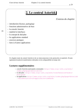 Cours de base Asterisk Chapitre 2: Le central Asterisk
p. 28
21
'
&
$
%
2. Le central Asterisk
Contenu du chapitre
– introduction (licence, packaging)
– fonctions administratives de base
– la console Asterisk
– matériel et interfaces
– le concept de dial plan
– les applications standard
– exercices pratiques
– liens à d’autres applications
Ce chapitre traite du central Asterisk et de ses interconnexions à des protocoles et matériels. Il traite
également du plan de numérotation (dial plan) et de conﬁgurabilité en temps réel.
Lectures supplémentaires
– console Asterisk et principales commandes : http://www.voip-info.org/wiki/
index.php?page=Asterisk+CLI
– le dial plan : http://www.voip-info.org/wiki/view/Asterisk+howto+
dial+plan
– les applications : http://www.voip-info.org/wiki/index.php?page=Asterisk+
-+documentation+of+application+commands
c 2006 CRIL - Marc SCHAEFER Disponible sous licence GFDL, invariant: les 2 premières pages
 