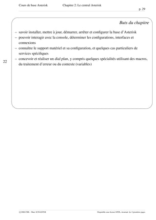 Cours de base Asterisk Chapitre 2: Le central Asterisk
p. 29
22
'
&
$
%
Buts du chapitre
– savoir installer, mettre à jour, démarrer, arrêter et conﬁgurer la base d’Asterisk
– pouvoir interagir avec la console, déterminer les conﬁgurations, interfaces et
connexions
– connaître le support matériel et sa conﬁguration, et quelques cas particuliers de
services spéciﬁques
– concevoir et réaliser un dial plan, y compris quelques spécialités utilisant des macros,
du traitement d’erreur ou du contexte (variables)
c 2006 CRIL - Marc SCHAEFER Disponible sous licence GFDL, invariant: les 2 premières pages
 