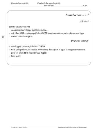 Cours de base Asterisk Chapitre 2: Le central Asterisk
Introduction p. 30
23
'
&
$
%
Introduction – 2.1
Licence
double (dual-licensed)
– Asterisk est développé par Digium, Inc.
– soit libre (GPL), soit propriétaire (OEM, version testée, certains pilotes restreints,
codecs problématiques)
Branche bristuff
– développée par un spécialiste d’ISDN
– GPL (uniquement, la version propriétaire de Digium n’a pas le support notamment
pour les chips HFC via interface Zaptel)
– bien testée
c 2006 CRIL - Marc SCHAEFER Disponible sous licence GFDL, invariant: les 2 premières pages
 