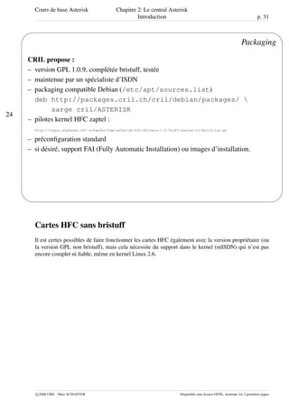 Cours de base Asterisk Chapitre 2: Le central Asterisk
Introduction p. 31
24
'
&
$
%
Packaging
CRIL propose :
– version GPL 1.0.9, complétée bristuff, testée
– maintenue par un spécialiste d’ISDN
– packaging compatible Debian (/etc/apt/sources.list)
deb http://packages.cril.ch/cril/debian/packages/ 
sarge cril/ASTERISK
– pilotes kernel HFC zaptel :
http://login.alphanet.ch/~schaefer/tmp/asterisk-hfc-drivers-1.0.9rc8j-easier-to-build.tar.gz
– préconﬁguration standard
– si désiré, support FAI (Fully Automatic Installation) ou images d’installation.
Cartes HFC sans bristuff
Il est certes possibles de faire fonctionner les cartes HFC également avec la version propriétaire (ou
la version GPL non bristuff), mais cela nécessite du support dans le kernel (mISDN) qui n’est pas
encore complet ni ﬁable, même en kernel Linux 2.6.
c 2006 CRIL - Marc SCHAEFER Disponible sous licence GFDL, invariant: les 2 premières pages
 