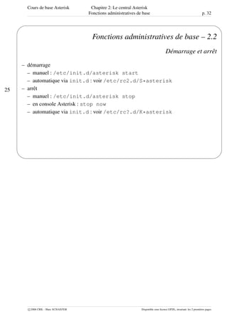 Cours de base Asterisk Chapitre 2: Le central Asterisk
Fonctions administratives de base p. 32
25
'
&
$
%
Fonctions administratives de base – 2.2
Démarrage et arrêt
– démarrage
– manuel : /etc/init.d/asterisk start
– automatique via init.d : voir /etc/rc2.d/S*asterisk
– arrêt
– manuel : /etc/init.d/asterisk stop
– en console Asterisk : stop now
– automatique via init.d : voir /etc/rc?.d/K*asterisk
c 2006 CRIL - Marc SCHAEFER Disponible sous licence GFDL, invariant: les 2 premières pages
 