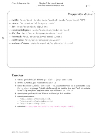 Cours de base Asterisk Chapitre 2: Le central Asterisk
Fonctions administratives de base p. 33
26
'
&
$
%
Conﬁguration de base
– zaphfc : /etc/init.d/hfc, /etc/zaptel.conf, /usr/local/HFC
– zapata : /etc/asterisk/zapata.conf
– SIP : /etc/asterisk/sip.conf
– composants logiciels : /etc/asterisk/modules.conf
– dial plan : /etc/asterisk/extensions.conf
– voicemail : /etc/asterisk/voicemail.conf
– conférences : /etc/asterisk/meetme.conf
– musiques d’attente : /etc/asterisk/musiconhold.conf
Exercices
1. vériﬁez que Asterisk est démarré (ps auxw | grep asterisk)
2. stoppez le, vériﬁez, puis redémarrez via init.d
3. lancez la console Asterisk : asterisk -rc, documentez-vous sur la commande stop
(help stop) et stoppez Asterisk via la console de manière à ce que l’arrêt se produise
lorsqu’il n’y aura plus d’appels en cours, puis redémarrez via init.d
4. assurez-vous que le service est démarré au démarrage de la machine
5. consultez rapidement :
– /etc/asterisk/modules.conf,
– /etc/asterisk/extensions.conf
– /etc/asterisk/sip.conf
6. consultez http://www.voip-info.org/wiki-Asterisk+GUI
c 2006 CRIL - Marc SCHAEFER Disponible sous licence GFDL, invariant: les 2 premières pages
 