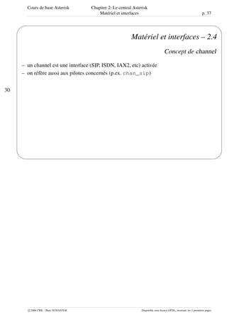 Cours de base Asterisk Chapitre 2: Le central Asterisk
Matériel et interfaces p. 37
30
'
&
$
%
Matériel et interfaces – 2.4
Concept de channel
– un channel est une interface (SIP, ISDN, IAX2, etc) activée
– on réfère aussi aux pilotes concernés (p.ex. chan_sip)
c 2006 CRIL - Marc SCHAEFER Disponible sous licence GFDL, invariant: les 2 premières pages
 