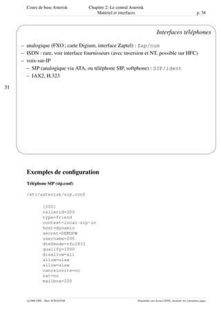 Cours de base Asterisk Chapitre 2: Le central Asterisk
Matériel et interfaces p. 38
31
'
&
$
%
Interfaces téléphones
– analogique (FXO ; carte Digium, interface Zaptel) : Zap/num
– ISDN : rare, voir interface fournisseurs (avec inversion et NT, possible sur HFC)
– voix-sur-IP
– SIP (analogique via ATA, ou téléphone SIP, softphone) : SIP/ident
– IAX2, H.323
Exemples de conﬁguration
Téléphone SIP (sip.conf)
/etc/asterisk/sip.conf
[200]
callerid=200
type=friend
context=local-sip-in
host=dynamic
secret=DEMOPW
username=200
dtmfmode=rfc2833
qualify=1000
disallow=all
allow=ulaw
allow=alaw
canreinvite=no
nat=no
mailbox=200
c 2006 CRIL - Marc SCHAEFER Disponible sous licence GFDL, invariant: les 2 premières pages
 
