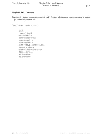 Cours de base Asterisk Chapitre 2: Le central Asterisk
Matériel et interfaces p. 39
Téléphone IAX2 (iax.conf)
Attention, il y a deux versions du protocole IAX ! Certains softphones ne comprennent que la version
1, qui est obsolète aujourd’hui.
/etc/asterisk/iax.conf
[220]
type=friend
mailbox=220
accountcode=220
username=220
host=dynamic
auth=md5,plaintext,rsa
secret=DEMOPW
context=local-sip-in
disallow=all
allow=alaw
allow=ulaw
c 2006 CRIL - Marc SCHAEFER Disponible sous licence GFDL, invariant: les 2 premières pages
 