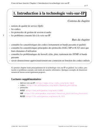 Cours de base Asterisk Chapitre 1: Introduction à la technologie voix-sur-IP
p. 4
1
'
&
$
%
1. Introduction à la technologie voix-sur-IP
Contenu du chapitre
– notions de qualité de service (QoS)
– les codecs
– les protocoles de gestion de session et audio
– les problèmes courants liés à la voix-sur-IP
Buts du chapitre
– connaître les caractéristiques des codecs (notamment en bande passante et qualité)
– connaître les caractéristiques principales des protocoles IAX2, SIP et H.323 ainsi que
leurs domaines d’utilisation
– connaître les problématiques de ﬁrewall, écho, jitter, traitement des DTMF et bande
passante
– savoir dimensionner approximativement une connexion en fonction des codecs utilisés
Ce premier chapitre traite principalement de la technologie voix-sur-IP en général. Les codecs, pro-
tocoles et problèmes courants sont traités de manière informative. Quelques exemples de dimension-
nement de liaison seront également proposés.
Lectures supplémentaires
– QoS en voix-sur-IP : http://www.voip-info.org/wiki-QoS
– codecs : http://en.wikipedia.org/wiki/Speech_encoding
– protocoles
IAX2 http://en.wikipedia.org/wiki/IAX2
SIP http://fr.wikipedia.org/wiki/Session_Initiation_Protocol
H.323 http://fr.wikipedia.org/wiki/H.323
c 2006 CRIL - Marc SCHAEFER Disponible sous licence GFDL, invariant: les 2 premières pages
 