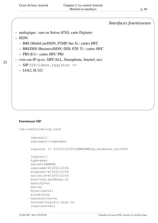 Cours de base Asterisk Chapitre 2: Le central Asterisk
Matériel et interfaces p. 40
32
'
&
$
%
Interfaces fournisseurs
– analogique : rare en Suisse (FXS, carte Digium)
– ISDN
– BRI (MultiLineISDN, P2MP, bus S) : cartes HFC
– BRI/DDI (BusinessISDN, DDI, P2P, T) : cartes HFC
– PRI (E1) : cartes HFC PRI
– voix-sur-IP (p.ex. SIPCALL, Stanaphone, Intertel, etc)
– SIP SIP/ident, register =>
– IAX2, H.323
Fournisseur SIP
/etc/asterisk/sip.conf
[general]
useragent=irgendwas
register => 41325112156:DEMOPW@sip.backbone.ch:5060
[sipcall]
type=peer
secret=DEMOPW
username=41325112156
fromuser=41325112156
callerid=41325112156
host=sip.backbone.ch
qualify=no
nat=no
disallow=all
allow=alaw
canreinvite=no
context=sipcall-dial-in
insecure=very
c 2006 CRIL - Marc SCHAEFER Disponible sous licence GFDL, invariant: les 2 premières pages
 