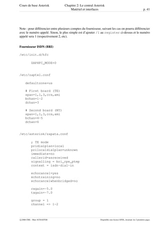 Cours de base Asterisk Chapitre 2: Le central Asterisk
Matériel et interfaces p. 41
Note : pour différencier entre plusieurs comptes du fournisseur, suivant les cas on pourra différencier
avec le numéro appelé. Sinon, le plus simple est d’ajouter /1 au register ci-dessus et le numéro
appelé sera 1 (respectivement 2, etc).
Fournisseur ISDN (BRI)
/etc/init.d/hfc
ZAPHFC_MODE=0
/etc/zaptel.conf
defaultzone=us
# First board (TE)
span=1,1,3,ccs,ami
bchan=1-2
dchan=3
# Second board (NT)
span=1,1,3,ccs,ami
bchan=4-5
dchan=6
/etc/asterisk/zapata.conf
; TE mode
pridialplan=local
prilocaldialplan=unknown
immediate=no
callerid=asreceived
signalling = bri_cpe_ptmp
context = isdn-dial-in
echocancel=yes
echotraining=no
echocancelwhenbridged=no
rxgain=-5.0
txgain=-7.0
group = 1
channel => 1-2
c 2006 CRIL - Marc SCHAEFER Disponible sous licence GFDL, invariant: les 2 premières pages
 