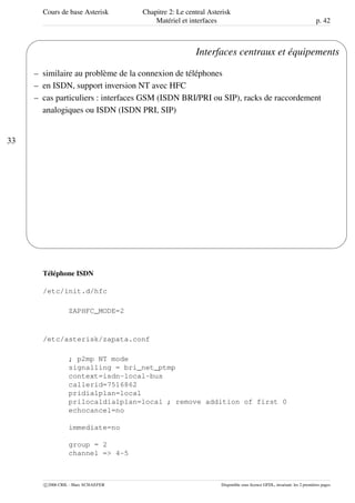 Cours de base Asterisk Chapitre 2: Le central Asterisk
Matériel et interfaces p. 42
33
'
&
$
%
Interfaces centraux et équipements
– similaire au problème de la connexion de téléphones
– en ISDN, support inversion NT avec HFC
– cas particuliers : interfaces GSM (ISDN BRI/PRI ou SIP), racks de raccordement
analogiques ou ISDN (ISDN PRI, SIP)
Téléphone ISDN
/etc/init.d/hfc
ZAPHFC_MODE=2
/etc/asterisk/zapata.conf
; p2mp NT mode
signalling = bri_net_ptmp
context=isdn-local-bus
callerid=7516862
pridialplan=local
prilocaldialplan=local ; remove addition of first 0
echocancel=no
immediate=no
group = 2
channel => 4-5
c 2006 CRIL - Marc SCHAEFER Disponible sous licence GFDL, invariant: les 2 premières pages
 