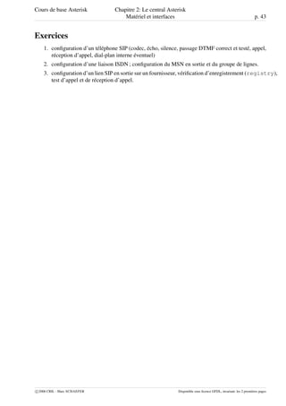 Cours de base Asterisk Chapitre 2: Le central Asterisk
Matériel et interfaces p. 43
Exercices
1. conﬁguration d’un téléphone SIP (codec, écho, silence, passage DTMF correct et testé, appel,
réception d’appel, dial-plan interne éventuel)
2. conﬁguration d’une liaison ISDN ; conﬁguration du MSN en sortie et du groupe de lignes.
3. conﬁguration d’un lien SIP en sortie sur un fournisseur, vériﬁcation d’enregistrement (registry),
test d’appel et de réception d’appel.
c 2006 CRIL - Marc SCHAEFER Disponible sous licence GFDL, invariant: les 2 premières pages
 