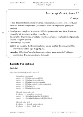 Cours de base Asterisk Chapitre 2: Le central Asterisk
Le concept de dial plan p. 44
34
'
&
$
%
Le concept de dial plan – 2.5
Concepts
– le plan de numérotation est une ﬁchier de conﬁguration, extensions.conf, qui
décrit les numéros composables (entièrement ou via des expressions génériques
simples)
– des séquences complexes peuvent être déﬁnies, par exemple sous forme de macros.
– on peut le voir comme un système event driven
– des variables de contexte peuvent être consultées, affectées ou effacées (soit pour cette
session, soit globalement)
– deux concepts importants :
context un ensemble d’extensions déﬁnies, servant à déﬁnir des sous-ensembles
activables suivant un type d’appel p.ex..
extension déﬁnition d’une réaction correspondante à une action de l’utilisateur
(composition d’un numéro, touche étoile, etc
Exemple d’un dial plan
Généralités
/etc/asterisk/extensions.conf
[service-numbers]
exten => 303,1,Meetme(1234)
exten => 304,1,VoicemailMain
exten => 305,1,Goto(demo,s,1)
exten => 307,1,MusicOnHold(default)
exten => 308,1,Echo
exten => 311,1,Directory
[local-extensions]
include => service-numbers
exten => _2XX,1,Dial,Sip/${EXTEN}
exten => _4XX,1,Dial,Zap/g2/${EXTEN}
[local-sip-in]
include => local-extensions
include => isdn-dial-out
c 2006 CRIL - Marc SCHAEFER Disponible sous licence GFDL, invariant: les 2 premières pages
 