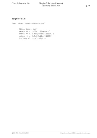 Cours de base Asterisk Chapitre 2: Le central Asterisk
Le concept de dial plan p. 46
Téléphone ISDN
/etc/asterisk/extensions.conf
[isdn-local-bus]
exten => s,1,DigitTimeout,3
exten => s,2,ResponseTimeout,5
exten => s,3,SetCallerId(400)
include => local-sip-in
c 2006 CRIL - Marc SCHAEFER Disponible sous licence GFDL, invariant: les 2 premières pages
 